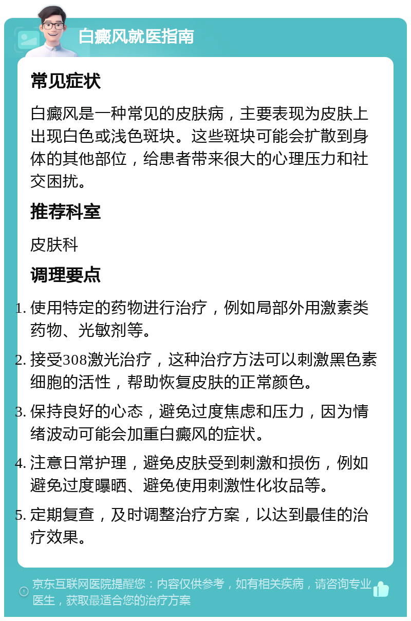 白癜风就医指南 常见症状 白癜风是一种常见的皮肤病，主要表现为皮肤上出现白色或浅色斑块。这些斑块可能会扩散到身体的其他部位，给患者带来很大的心理压力和社交困扰。 推荐科室 皮肤科 调理要点 使用特定的药物进行治疗，例如局部外用激素类药物、光敏剂等。 接受308激光治疗，这种治疗方法可以刺激黑色素细胞的活性，帮助恢复皮肤的正常颜色。 保持良好的心态，避免过度焦虑和压力，因为情绪波动可能会加重白癜风的症状。 注意日常护理，避免皮肤受到刺激和损伤，例如避免过度曝晒、避免使用刺激性化妆品等。 定期复查，及时调整治疗方案，以达到最佳的治疗效果。