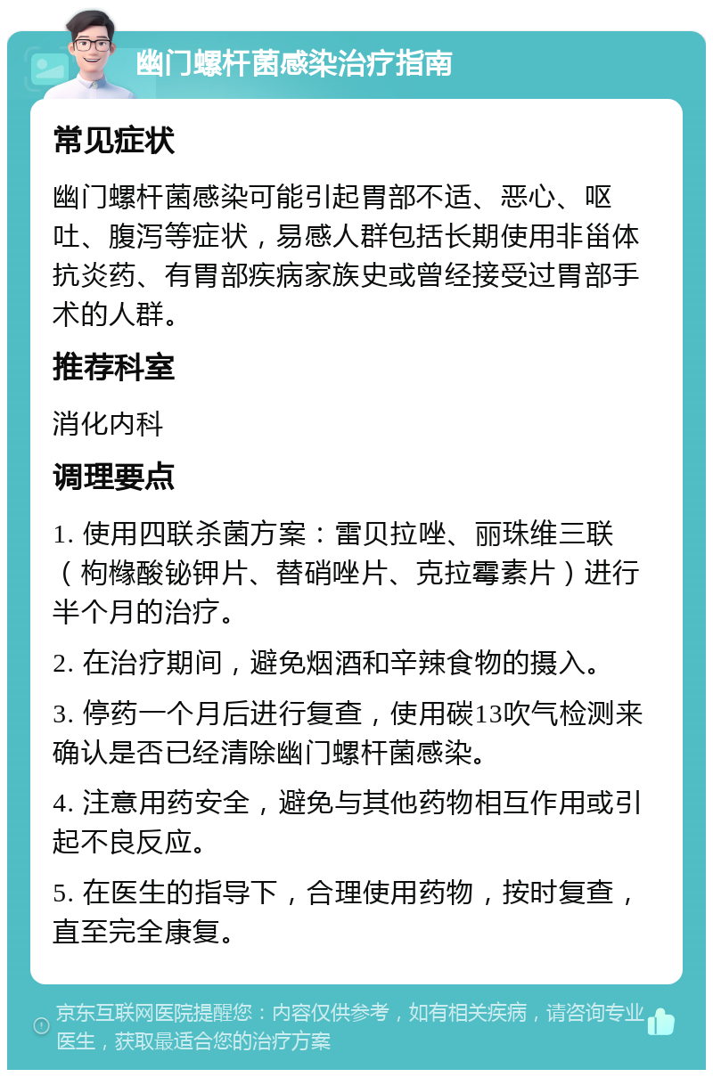 幽门螺杆菌感染治疗指南 常见症状 幽门螺杆菌感染可能引起胃部不适、恶心、呕吐、腹泻等症状，易感人群包括长期使用非甾体抗炎药、有胃部疾病家族史或曾经接受过胃部手术的人群。 推荐科室 消化内科 调理要点 1. 使用四联杀菌方案：雷贝拉唑、丽珠维三联（枸橼酸铋钾片、替硝唑片、克拉霉素片）进行半个月的治疗。 2. 在治疗期间，避免烟酒和辛辣食物的摄入。 3. 停药一个月后进行复查，使用碳13吹气检测来确认是否已经清除幽门螺杆菌感染。 4. 注意用药安全，避免与其他药物相互作用或引起不良反应。 5. 在医生的指导下，合理使用药物，按时复查，直至完全康复。