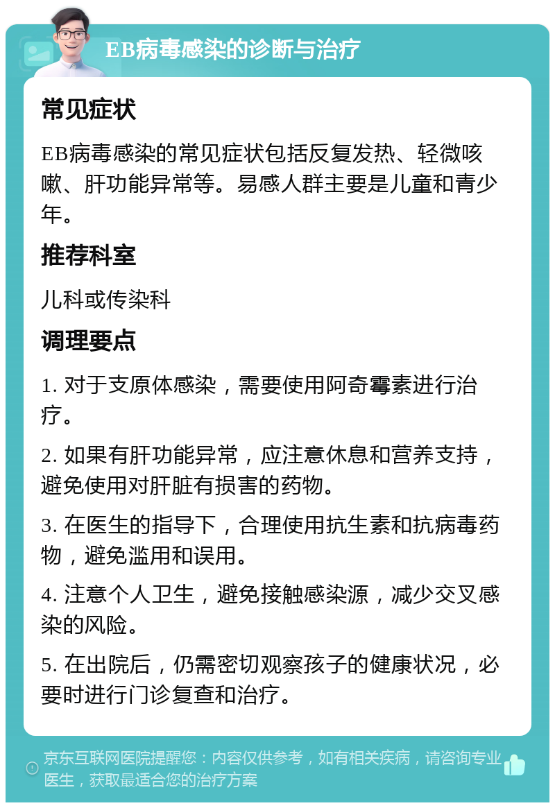 EB病毒感染的诊断与治疗 常见症状 EB病毒感染的常见症状包括反复发热、轻微咳嗽、肝功能异常等。易感人群主要是儿童和青少年。 推荐科室 儿科或传染科 调理要点 1. 对于支原体感染，需要使用阿奇霉素进行治疗。 2. 如果有肝功能异常，应注意休息和营养支持，避免使用对肝脏有损害的药物。 3. 在医生的指导下，合理使用抗生素和抗病毒药物，避免滥用和误用。 4. 注意个人卫生，避免接触感染源，减少交叉感染的风险。 5. 在出院后，仍需密切观察孩子的健康状况，必要时进行门诊复查和治疗。