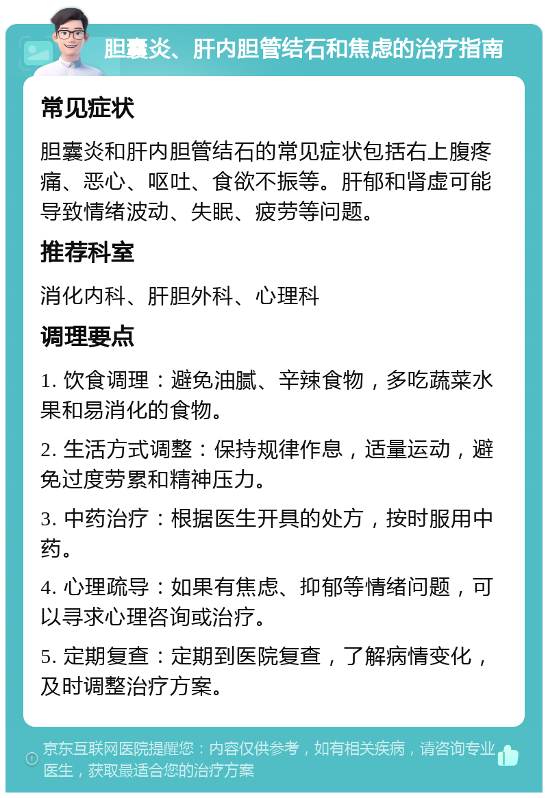 胆囊炎、肝内胆管结石和焦虑的治疗指南 常见症状 胆囊炎和肝内胆管结石的常见症状包括右上腹疼痛、恶心、呕吐、食欲不振等。肝郁和肾虚可能导致情绪波动、失眠、疲劳等问题。 推荐科室 消化内科、肝胆外科、心理科 调理要点 1. 饮食调理：避免油腻、辛辣食物，多吃蔬菜水果和易消化的食物。 2. 生活方式调整：保持规律作息，适量运动，避免过度劳累和精神压力。 3. 中药治疗：根据医生开具的处方，按时服用中药。 4. 心理疏导：如果有焦虑、抑郁等情绪问题，可以寻求心理咨询或治疗。 5. 定期复查：定期到医院复查，了解病情变化，及时调整治疗方案。