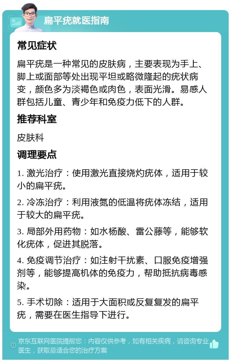 扁平疣就医指南 常见症状 扁平疣是一种常见的皮肤病，主要表现为手上、脚上或面部等处出现平坦或略微隆起的疣状病变，颜色多为淡褐色或肉色，表面光滑。易感人群包括儿童、青少年和免疫力低下的人群。 推荐科室 皮肤科 调理要点 1. 激光治疗：使用激光直接烧灼疣体，适用于较小的扁平疣。 2. 冷冻治疗：利用液氮的低温将疣体冻结，适用于较大的扁平疣。 3. 局部外用药物：如水杨酸、雷公藤等，能够软化疣体，促进其脱落。 4. 免疫调节治疗：如注射干扰素、口服免疫增强剂等，能够提高机体的免疫力，帮助抵抗病毒感染。 5. 手术切除：适用于大面积或反复复发的扁平疣，需要在医生指导下进行。