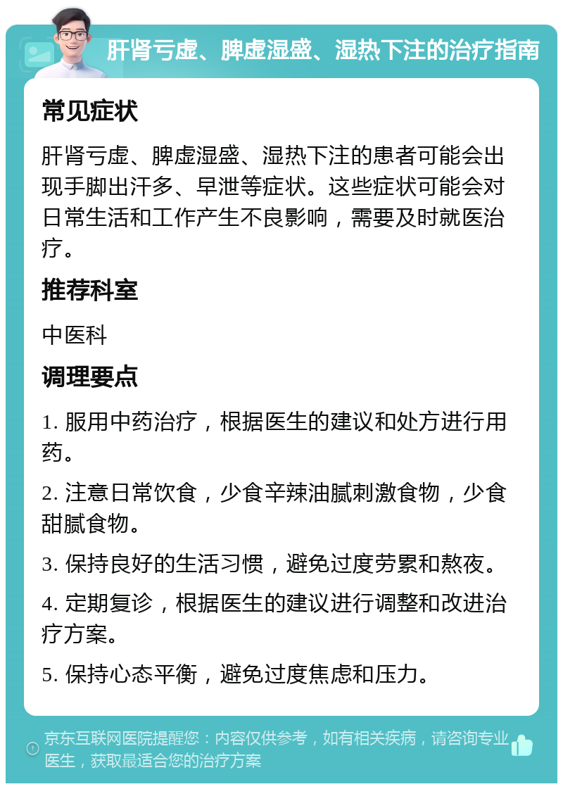 肝肾亏虚、脾虚湿盛、湿热下注的治疗指南 常见症状 肝肾亏虚、脾虚湿盛、湿热下注的患者可能会出现手脚出汗多、早泄等症状。这些症状可能会对日常生活和工作产生不良影响，需要及时就医治疗。 推荐科室 中医科 调理要点 1. 服用中药治疗，根据医生的建议和处方进行用药。 2. 注意日常饮食，少食辛辣油腻刺激食物，少食甜腻食物。 3. 保持良好的生活习惯，避免过度劳累和熬夜。 4. 定期复诊，根据医生的建议进行调整和改进治疗方案。 5. 保持心态平衡，避免过度焦虑和压力。