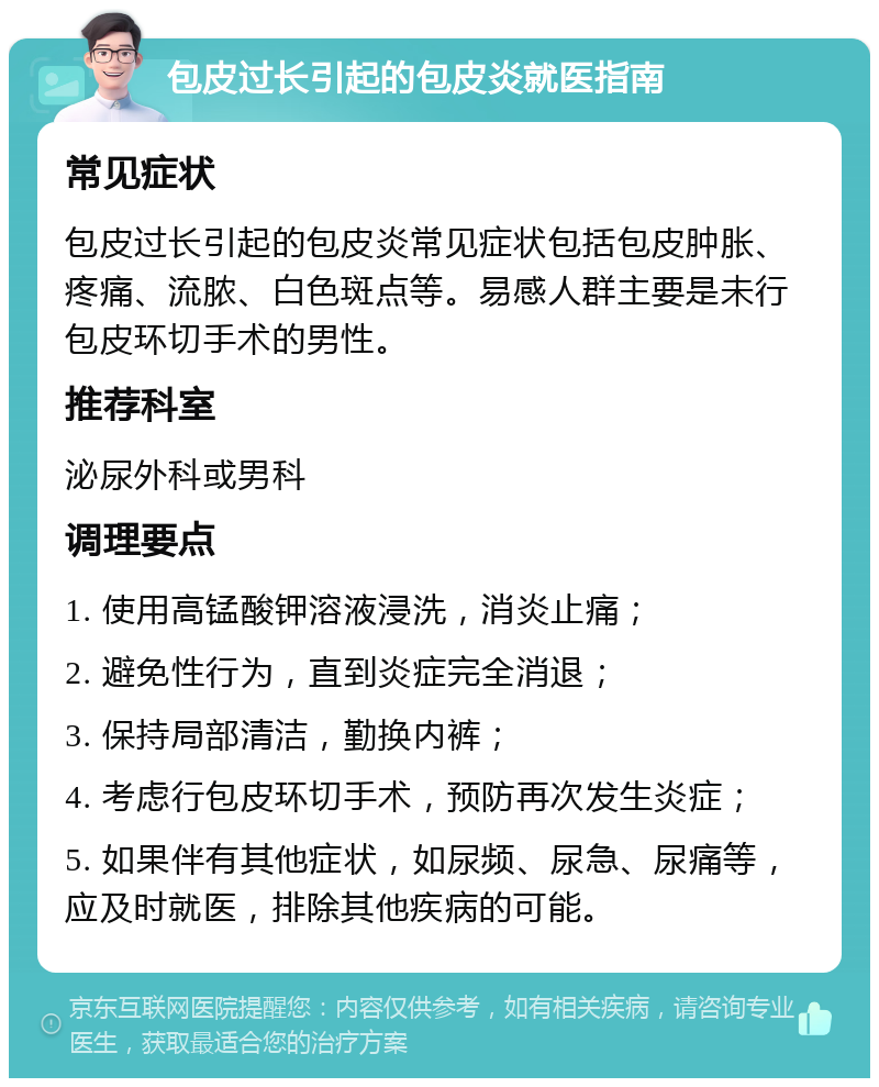 包皮过长引起的包皮炎就医指南 常见症状 包皮过长引起的包皮炎常见症状包括包皮肿胀、疼痛、流脓、白色斑点等。易感人群主要是未行包皮环切手术的男性。 推荐科室 泌尿外科或男科 调理要点 1. 使用高锰酸钾溶液浸洗，消炎止痛； 2. 避免性行为，直到炎症完全消退； 3. 保持局部清洁，勤换内裤； 4. 考虑行包皮环切手术，预防再次发生炎症； 5. 如果伴有其他症状，如尿频、尿急、尿痛等，应及时就医，排除其他疾病的可能。