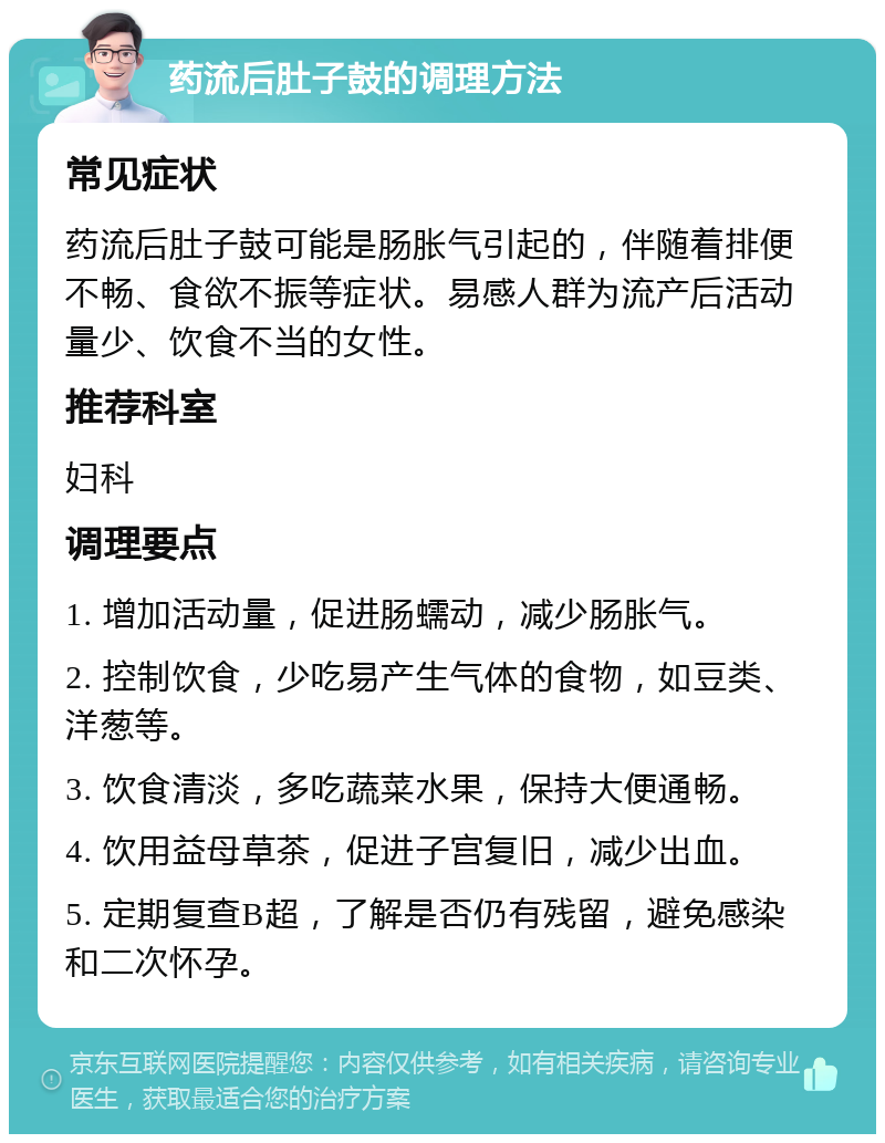 药流后肚子鼓的调理方法 常见症状 药流后肚子鼓可能是肠胀气引起的，伴随着排便不畅、食欲不振等症状。易感人群为流产后活动量少、饮食不当的女性。 推荐科室 妇科 调理要点 1. 增加活动量，促进肠蠕动，减少肠胀气。 2. 控制饮食，少吃易产生气体的食物，如豆类、洋葱等。 3. 饮食清淡，多吃蔬菜水果，保持大便通畅。 4. 饮用益母草茶，促进子宫复旧，减少出血。 5. 定期复查B超，了解是否仍有残留，避免感染和二次怀孕。