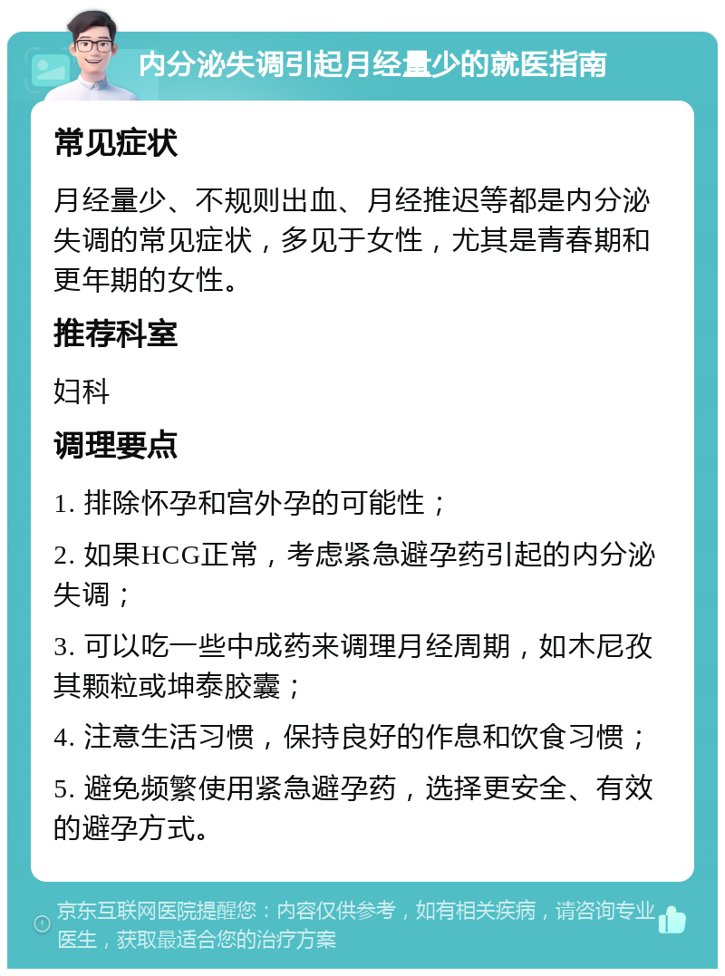 内分泌失调引起月经量少的就医指南 常见症状 月经量少、不规则出血、月经推迟等都是内分泌失调的常见症状，多见于女性，尤其是青春期和更年期的女性。 推荐科室 妇科 调理要点 1. 排除怀孕和宫外孕的可能性； 2. 如果HCG正常，考虑紧急避孕药引起的内分泌失调； 3. 可以吃一些中成药来调理月经周期，如木尼孜其颗粒或坤泰胶囊； 4. 注意生活习惯，保持良好的作息和饮食习惯； 5. 避免频繁使用紧急避孕药，选择更安全、有效的避孕方式。