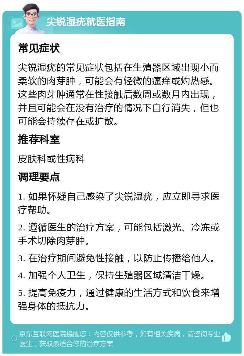 尖锐湿疣就医指南 常见症状 尖锐湿疣的常见症状包括在生殖器区域出现小而柔软的肉芽肿，可能会有轻微的瘙痒或灼热感。这些肉芽肿通常在性接触后数周或数月内出现，并且可能会在没有治疗的情况下自行消失，但也可能会持续存在或扩散。 推荐科室 皮肤科或性病科 调理要点 1. 如果怀疑自己感染了尖锐湿疣，应立即寻求医疗帮助。 2. 遵循医生的治疗方案，可能包括激光、冷冻或手术切除肉芽肿。 3. 在治疗期间避免性接触，以防止传播给他人。 4. 加强个人卫生，保持生殖器区域清洁干燥。 5. 提高免疫力，通过健康的生活方式和饮食来增强身体的抵抗力。