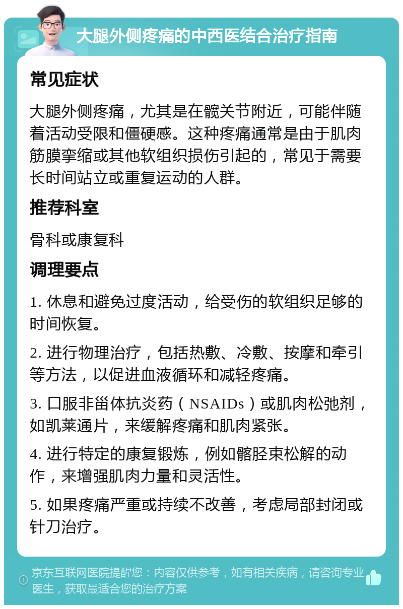 大腿外侧疼痛的中西医结合治疗指南 常见症状 大腿外侧疼痛，尤其是在髋关节附近，可能伴随着活动受限和僵硬感。这种疼痛通常是由于肌肉筋膜挛缩或其他软组织损伤引起的，常见于需要长时间站立或重复运动的人群。 推荐科室 骨科或康复科 调理要点 1. 休息和避免过度活动，给受伤的软组织足够的时间恢复。 2. 进行物理治疗，包括热敷、冷敷、按摩和牵引等方法，以促进血液循环和减轻疼痛。 3. 口服非甾体抗炎药（NSAIDs）或肌肉松弛剂，如凯莱通片，来缓解疼痛和肌肉紧张。 4. 进行特定的康复锻炼，例如髂胫束松解的动作，来增强肌肉力量和灵活性。 5. 如果疼痛严重或持续不改善，考虑局部封闭或针刀治疗。