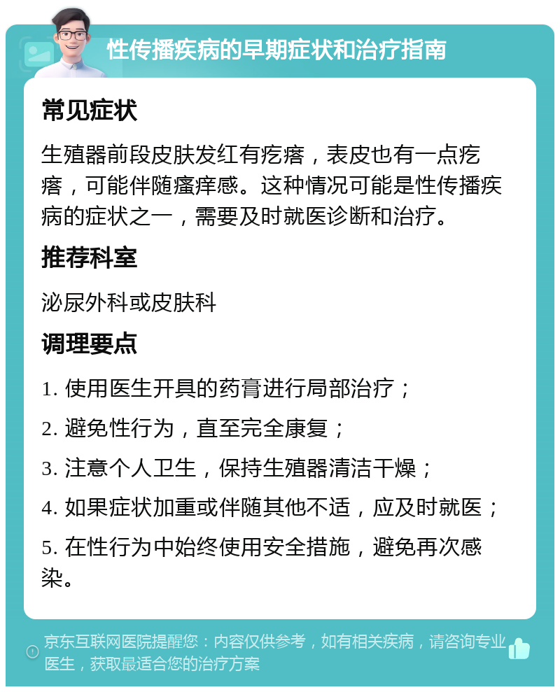 性传播疾病的早期症状和治疗指南 常见症状 生殖器前段皮肤发红有疙瘩，表皮也有一点疙瘩，可能伴随瘙痒感。这种情况可能是性传播疾病的症状之一，需要及时就医诊断和治疗。 推荐科室 泌尿外科或皮肤科 调理要点 1. 使用医生开具的药膏进行局部治疗； 2. 避免性行为，直至完全康复； 3. 注意个人卫生，保持生殖器清洁干燥； 4. 如果症状加重或伴随其他不适，应及时就医； 5. 在性行为中始终使用安全措施，避免再次感染。