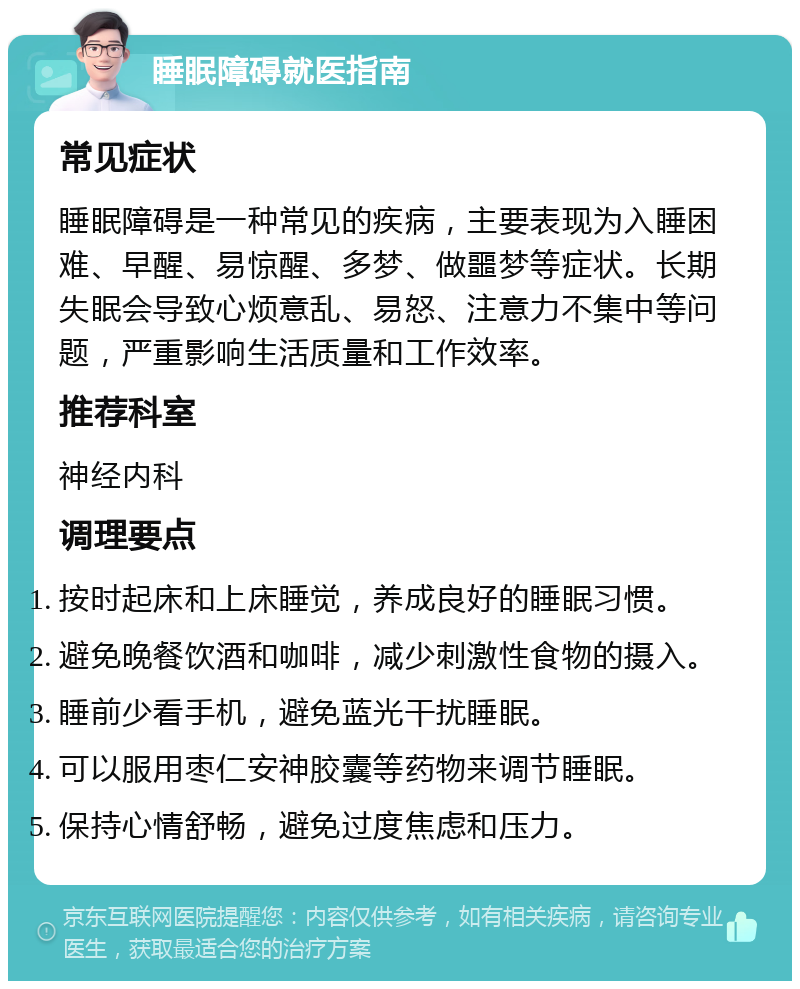 睡眠障碍就医指南 常见症状 睡眠障碍是一种常见的疾病，主要表现为入睡困难、早醒、易惊醒、多梦、做噩梦等症状。长期失眠会导致心烦意乱、易怒、注意力不集中等问题，严重影响生活质量和工作效率。 推荐科室 神经内科 调理要点 按时起床和上床睡觉，养成良好的睡眠习惯。 避免晚餐饮酒和咖啡，减少刺激性食物的摄入。 睡前少看手机，避免蓝光干扰睡眠。 可以服用枣仁安神胶囊等药物来调节睡眠。 保持心情舒畅，避免过度焦虑和压力。