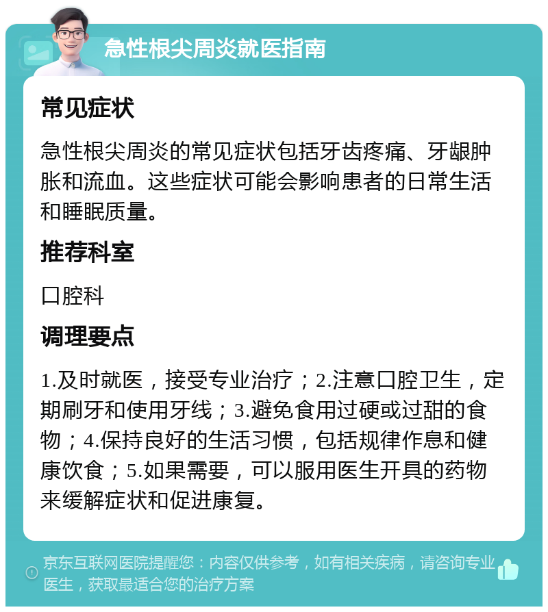 急性根尖周炎就医指南 常见症状 急性根尖周炎的常见症状包括牙齿疼痛、牙龈肿胀和流血。这些症状可能会影响患者的日常生活和睡眠质量。 推荐科室 口腔科 调理要点 1.及时就医，接受专业治疗；2.注意口腔卫生，定期刷牙和使用牙线；3.避免食用过硬或过甜的食物；4.保持良好的生活习惯，包括规律作息和健康饮食；5.如果需要，可以服用医生开具的药物来缓解症状和促进康复。