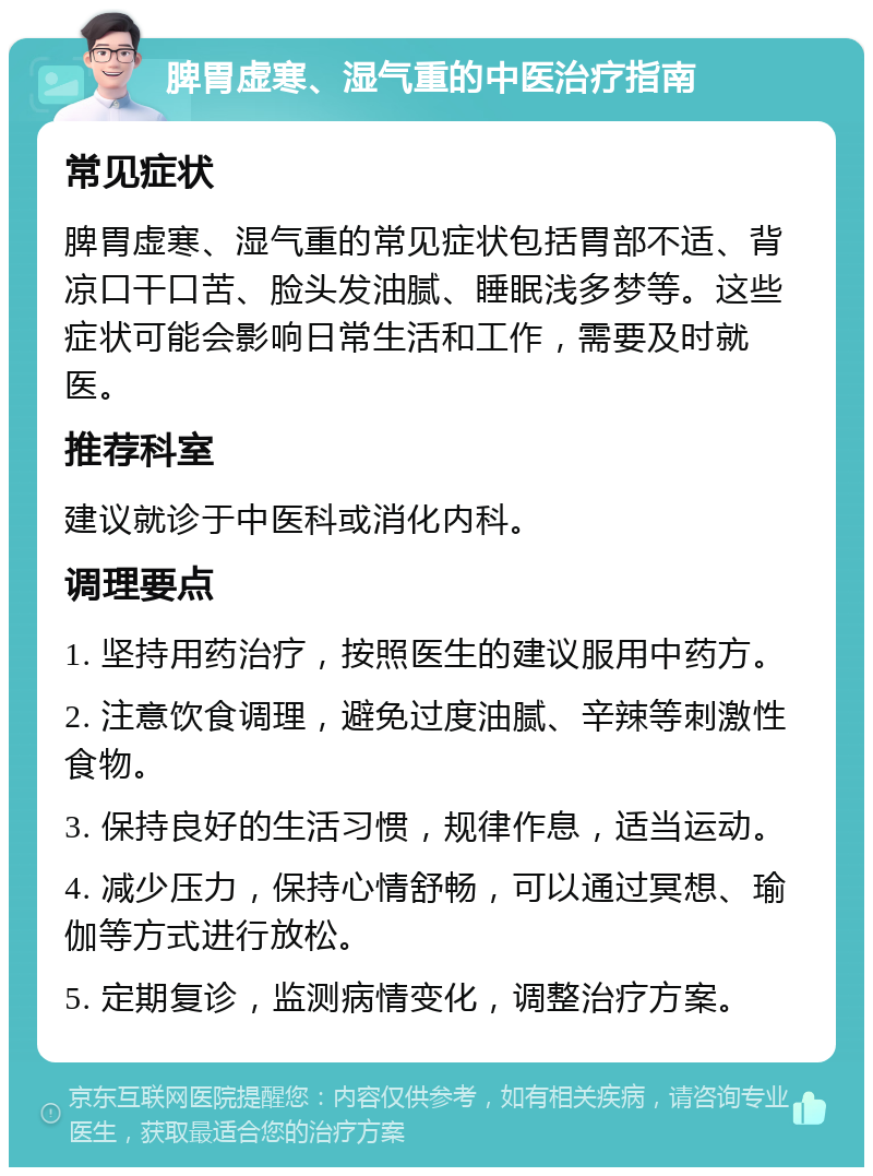 脾胃虚寒、湿气重的中医治疗指南 常见症状 脾胃虚寒、湿气重的常见症状包括胃部不适、背凉口干口苦、脸头发油腻、睡眠浅多梦等。这些症状可能会影响日常生活和工作，需要及时就医。 推荐科室 建议就诊于中医科或消化内科。 调理要点 1. 坚持用药治疗，按照医生的建议服用中药方。 2. 注意饮食调理，避免过度油腻、辛辣等刺激性食物。 3. 保持良好的生活习惯，规律作息，适当运动。 4. 减少压力，保持心情舒畅，可以通过冥想、瑜伽等方式进行放松。 5. 定期复诊，监测病情变化，调整治疗方案。