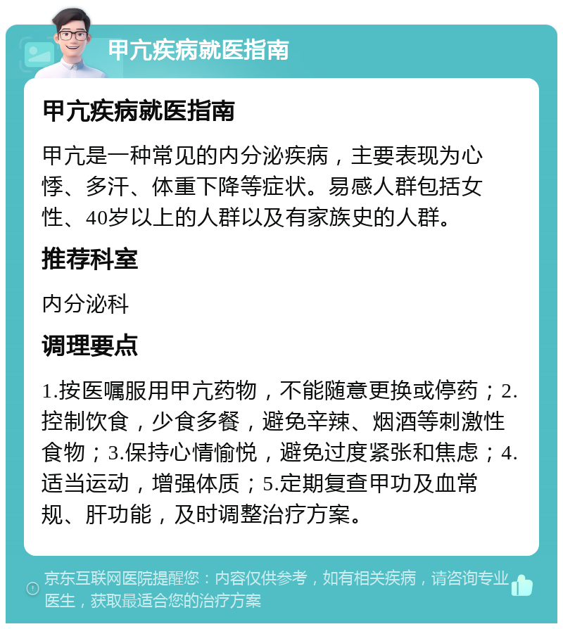 甲亢疾病就医指南 甲亢疾病就医指南 甲亢是一种常见的内分泌疾病，主要表现为心悸、多汗、体重下降等症状。易感人群包括女性、40岁以上的人群以及有家族史的人群。 推荐科室 内分泌科 调理要点 1.按医嘱服用甲亢药物，不能随意更换或停药；2.控制饮食，少食多餐，避免辛辣、烟酒等刺激性食物；3.保持心情愉悦，避免过度紧张和焦虑；4.适当运动，增强体质；5.定期复查甲功及血常规、肝功能，及时调整治疗方案。