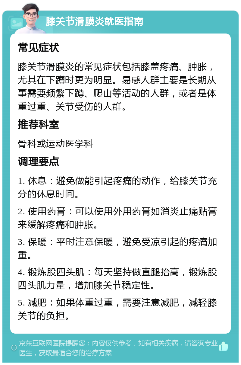 膝关节滑膜炎就医指南 常见症状 膝关节滑膜炎的常见症状包括膝盖疼痛、肿胀，尤其在下蹲时更为明显。易感人群主要是长期从事需要频繁下蹲、爬山等活动的人群，或者是体重过重、关节受伤的人群。 推荐科室 骨科或运动医学科 调理要点 1. 休息：避免做能引起疼痛的动作，给膝关节充分的休息时间。 2. 使用药膏：可以使用外用药膏如消炎止痛贴膏来缓解疼痛和肿胀。 3. 保暖：平时注意保暖，避免受凉引起的疼痛加重。 4. 锻炼股四头肌：每天坚持做直腿抬高，锻炼股四头肌力量，增加膝关节稳定性。 5. 减肥：如果体重过重，需要注意减肥，减轻膝关节的负担。