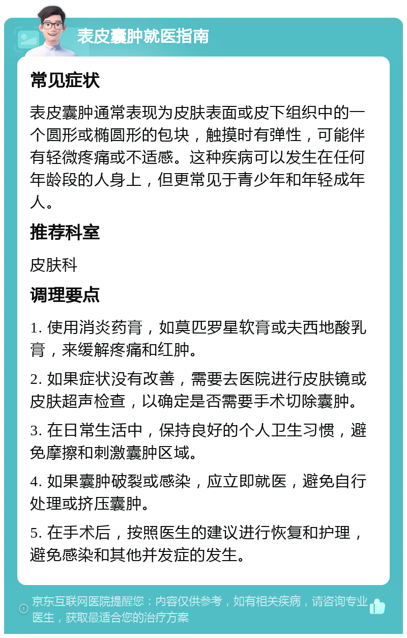 表皮囊肿就医指南 常见症状 表皮囊肿通常表现为皮肤表面或皮下组织中的一个圆形或椭圆形的包块，触摸时有弹性，可能伴有轻微疼痛或不适感。这种疾病可以发生在任何年龄段的人身上，但更常见于青少年和年轻成年人。 推荐科室 皮肤科 调理要点 1. 使用消炎药膏，如莫匹罗星软膏或夫西地酸乳膏，来缓解疼痛和红肿。 2. 如果症状没有改善，需要去医院进行皮肤镜或皮肤超声检查，以确定是否需要手术切除囊肿。 3. 在日常生活中，保持良好的个人卫生习惯，避免摩擦和刺激囊肿区域。 4. 如果囊肿破裂或感染，应立即就医，避免自行处理或挤压囊肿。 5. 在手术后，按照医生的建议进行恢复和护理，避免感染和其他并发症的发生。