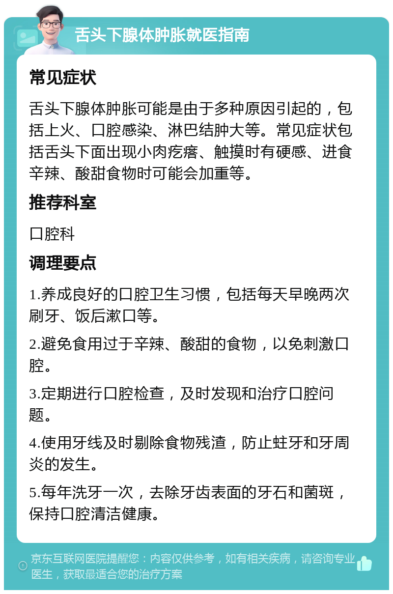 舌头下腺体肿胀就医指南 常见症状 舌头下腺体肿胀可能是由于多种原因引起的，包括上火、口腔感染、淋巴结肿大等。常见症状包括舌头下面出现小肉疙瘩、触摸时有硬感、进食辛辣、酸甜食物时可能会加重等。 推荐科室 口腔科 调理要点 1.养成良好的口腔卫生习惯，包括每天早晚两次刷牙、饭后漱口等。 2.避免食用过于辛辣、酸甜的食物，以免刺激口腔。 3.定期进行口腔检查，及时发现和治疗口腔问题。 4.使用牙线及时剔除食物残渣，防止蛀牙和牙周炎的发生。 5.每年洗牙一次，去除牙齿表面的牙石和菌斑，保持口腔清洁健康。