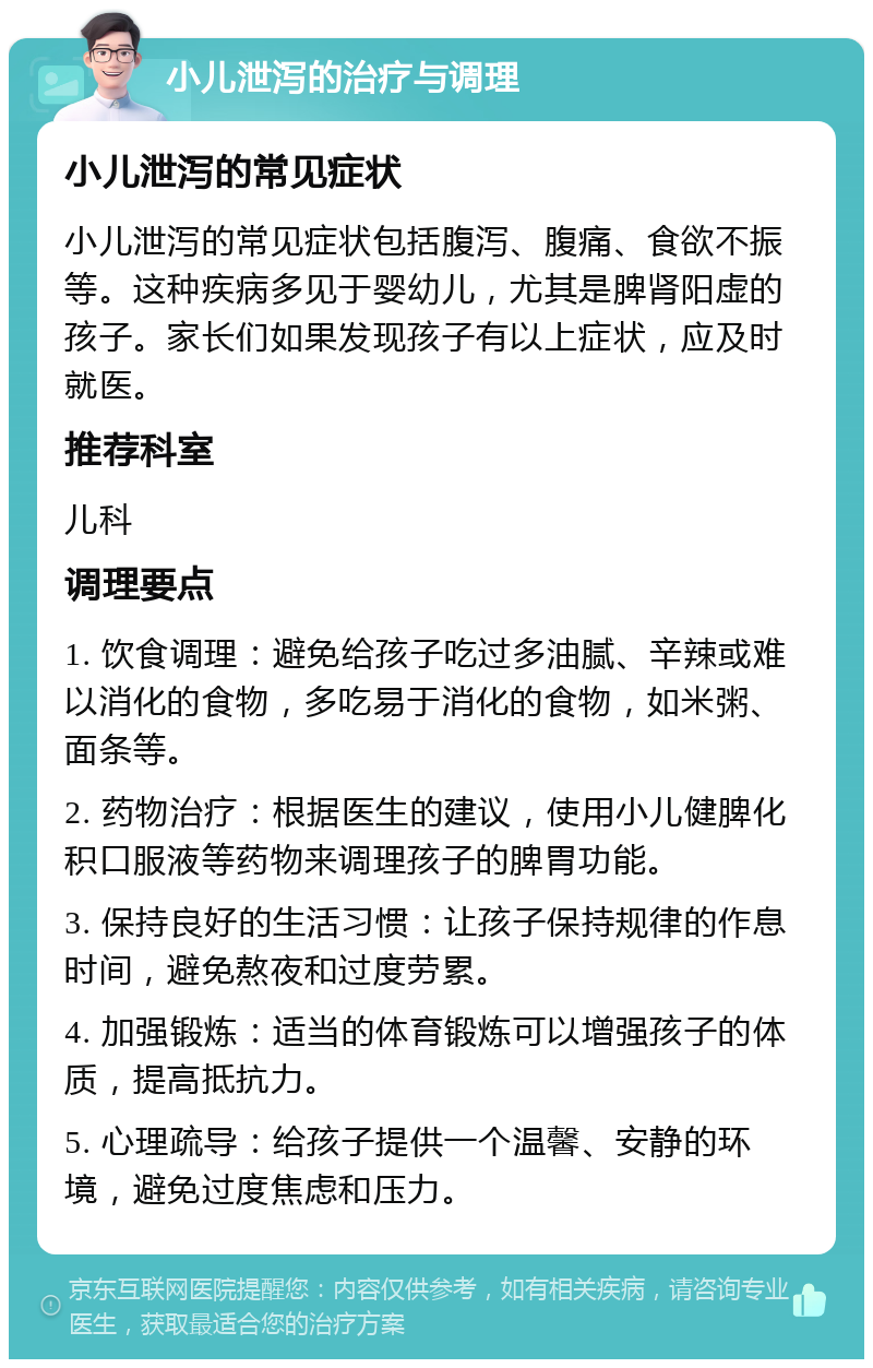 小儿泄泻的治疗与调理 小儿泄泻的常见症状 小儿泄泻的常见症状包括腹泻、腹痛、食欲不振等。这种疾病多见于婴幼儿，尤其是脾肾阳虚的孩子。家长们如果发现孩子有以上症状，应及时就医。 推荐科室 儿科 调理要点 1. 饮食调理：避免给孩子吃过多油腻、辛辣或难以消化的食物，多吃易于消化的食物，如米粥、面条等。 2. 药物治疗：根据医生的建议，使用小儿健脾化积口服液等药物来调理孩子的脾胃功能。 3. 保持良好的生活习惯：让孩子保持规律的作息时间，避免熬夜和过度劳累。 4. 加强锻炼：适当的体育锻炼可以增强孩子的体质，提高抵抗力。 5. 心理疏导：给孩子提供一个温馨、安静的环境，避免过度焦虑和压力。