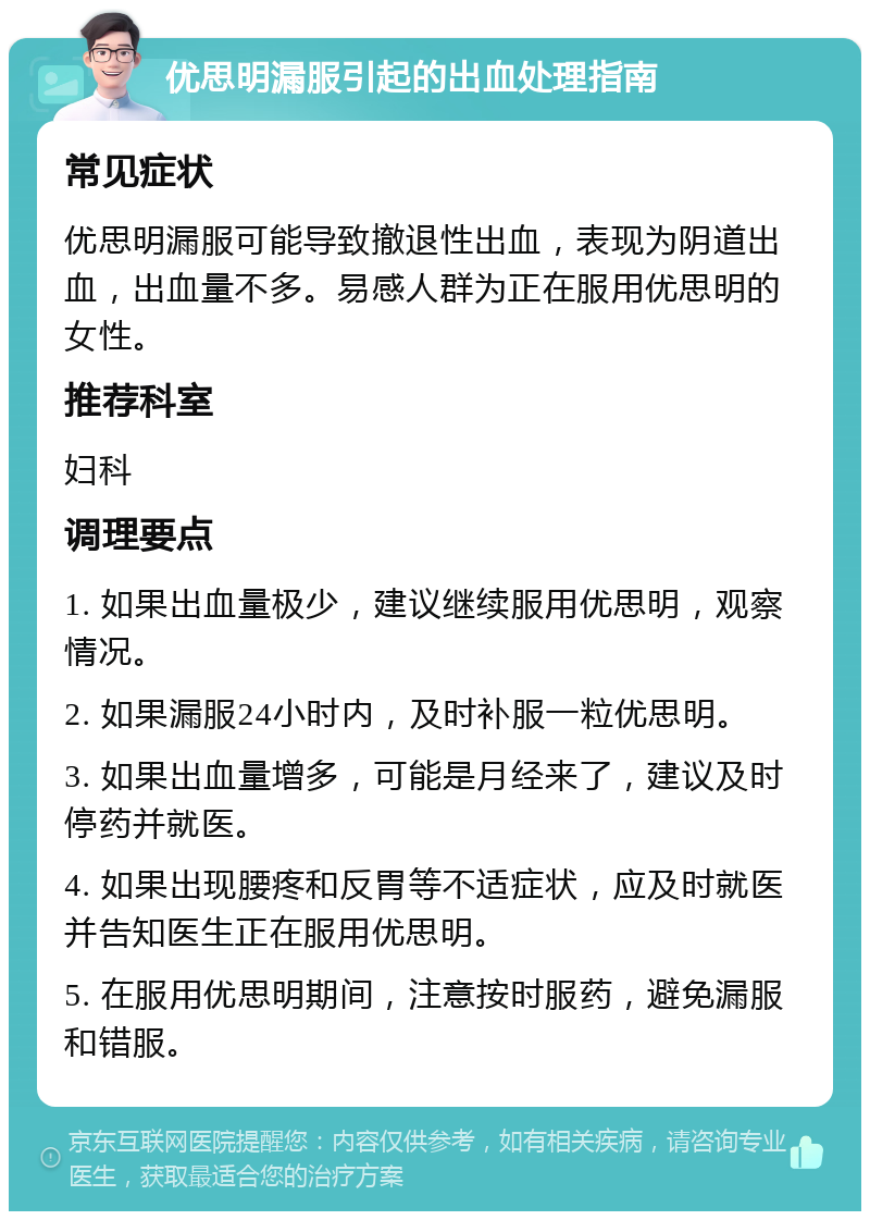 优思明漏服引起的出血处理指南 常见症状 优思明漏服可能导致撤退性出血，表现为阴道出血，出血量不多。易感人群为正在服用优思明的女性。 推荐科室 妇科 调理要点 1. 如果出血量极少，建议继续服用优思明，观察情况。 2. 如果漏服24小时内，及时补服一粒优思明。 3. 如果出血量增多，可能是月经来了，建议及时停药并就医。 4. 如果出现腰疼和反胃等不适症状，应及时就医并告知医生正在服用优思明。 5. 在服用优思明期间，注意按时服药，避免漏服和错服。