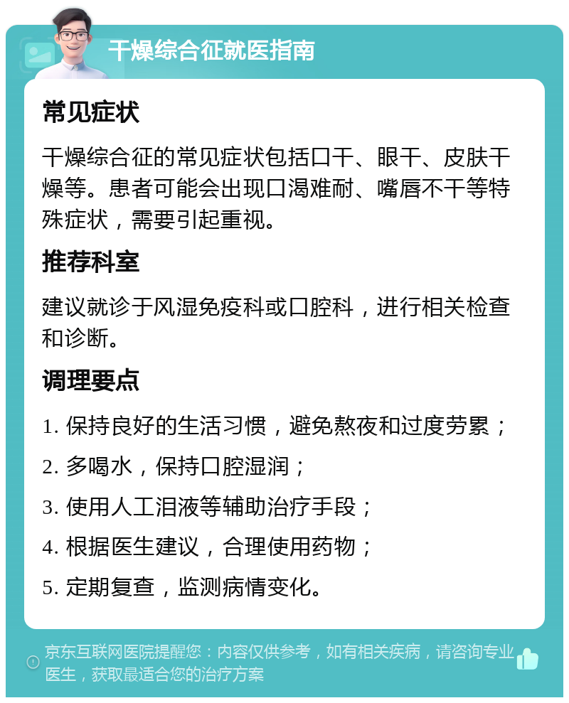 干燥综合征就医指南 常见症状 干燥综合征的常见症状包括口干、眼干、皮肤干燥等。患者可能会出现口渴难耐、嘴唇不干等特殊症状，需要引起重视。 推荐科室 建议就诊于风湿免疫科或口腔科，进行相关检查和诊断。 调理要点 1. 保持良好的生活习惯，避免熬夜和过度劳累； 2. 多喝水，保持口腔湿润； 3. 使用人工泪液等辅助治疗手段； 4. 根据医生建议，合理使用药物； 5. 定期复查，监测病情变化。