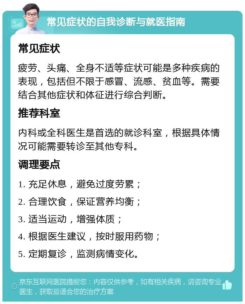 常见症状的自我诊断与就医指南 常见症状 疲劳、头痛、全身不适等症状可能是多种疾病的表现，包括但不限于感冒、流感、贫血等。需要结合其他症状和体征进行综合判断。 推荐科室 内科或全科医生是首选的就诊科室，根据具体情况可能需要转诊至其他专科。 调理要点 1. 充足休息，避免过度劳累； 2. 合理饮食，保证营养均衡； 3. 适当运动，增强体质； 4. 根据医生建议，按时服用药物； 5. 定期复诊，监测病情变化。