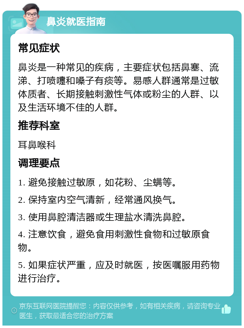 鼻炎就医指南 常见症状 鼻炎是一种常见的疾病，主要症状包括鼻塞、流涕、打喷嚏和嗓子有痰等。易感人群通常是过敏体质者、长期接触刺激性气体或粉尘的人群、以及生活环境不佳的人群。 推荐科室 耳鼻喉科 调理要点 1. 避免接触过敏原，如花粉、尘螨等。 2. 保持室内空气清新，经常通风换气。 3. 使用鼻腔清洁器或生理盐水清洗鼻腔。 4. 注意饮食，避免食用刺激性食物和过敏原食物。 5. 如果症状严重，应及时就医，按医嘱服用药物进行治疗。