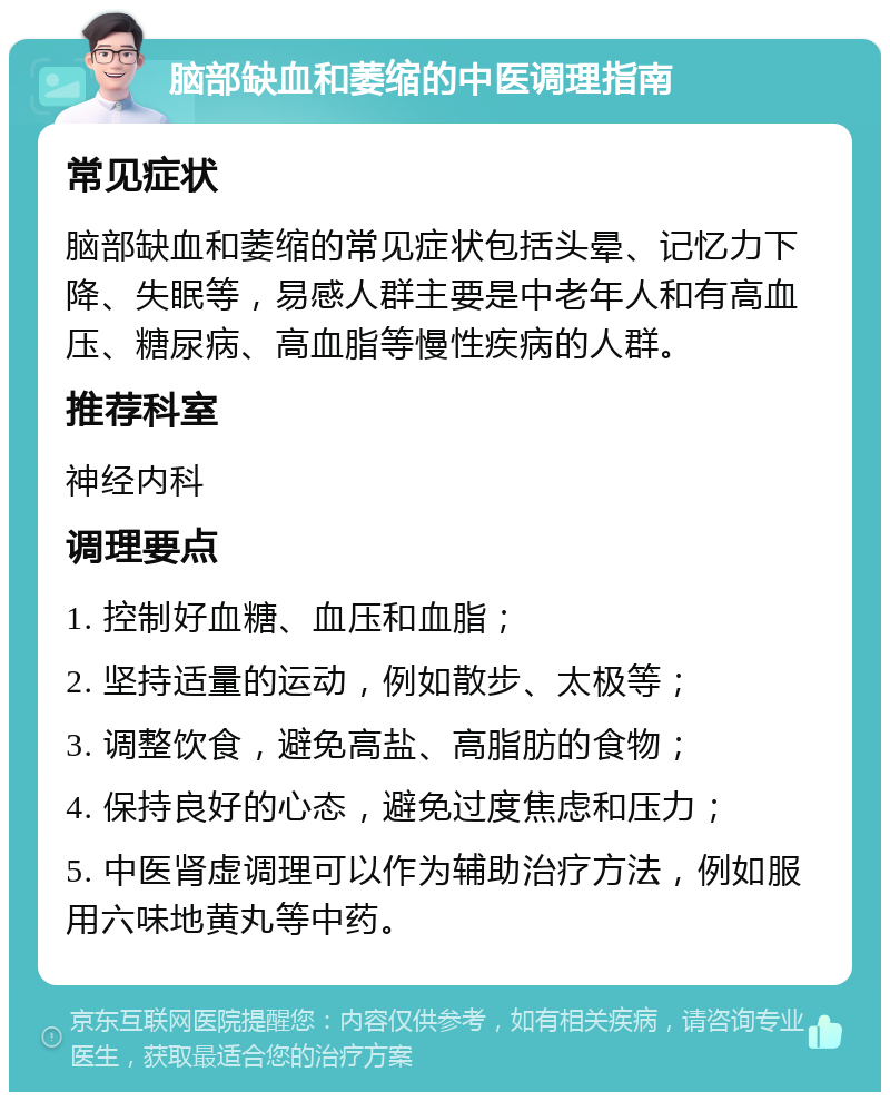 脑部缺血和萎缩的中医调理指南 常见症状 脑部缺血和萎缩的常见症状包括头晕、记忆力下降、失眠等，易感人群主要是中老年人和有高血压、糖尿病、高血脂等慢性疾病的人群。 推荐科室 神经内科 调理要点 1. 控制好血糖、血压和血脂； 2. 坚持适量的运动，例如散步、太极等； 3. 调整饮食，避免高盐、高脂肪的食物； 4. 保持良好的心态，避免过度焦虑和压力； 5. 中医肾虚调理可以作为辅助治疗方法，例如服用六味地黄丸等中药。