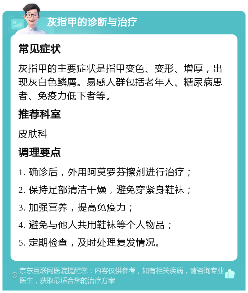 灰指甲的诊断与治疗 常见症状 灰指甲的主要症状是指甲变色、变形、增厚，出现灰白色鳞屑。易感人群包括老年人、糖尿病患者、免疫力低下者等。 推荐科室 皮肤科 调理要点 1. 确诊后，外用阿莫罗芬擦剂进行治疗； 2. 保持足部清洁干燥，避免穿紧身鞋袜； 3. 加强营养，提高免疫力； 4. 避免与他人共用鞋袜等个人物品； 5. 定期检查，及时处理复发情况。