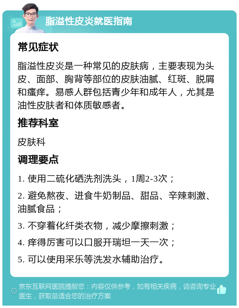 脂溢性皮炎就医指南 常见症状 脂溢性皮炎是一种常见的皮肤病，主要表现为头皮、面部、胸背等部位的皮肤油腻、红斑、脱屑和瘙痒。易感人群包括青少年和成年人，尤其是油性皮肤者和体质敏感者。 推荐科室 皮肤科 调理要点 1. 使用二硫化硒洗剂洗头，1周2-3次； 2. 避免熬夜、进食牛奶制品、甜品、辛辣刺激、油腻食品； 3. 不穿着化纤类衣物，减少摩擦刺激； 4. 痒得厉害可以口服开瑞坦一天一次； 5. 可以使用采乐等洗发水辅助治疗。