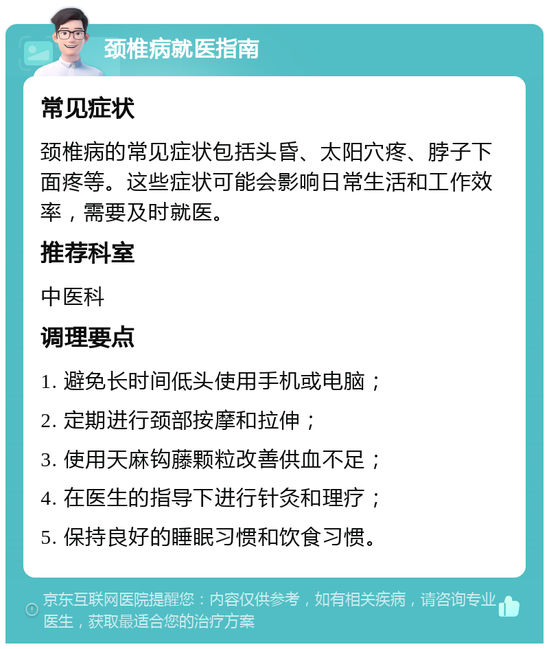 颈椎病就医指南 常见症状 颈椎病的常见症状包括头昏、太阳穴疼、脖子下面疼等。这些症状可能会影响日常生活和工作效率，需要及时就医。 推荐科室 中医科 调理要点 1. 避免长时间低头使用手机或电脑； 2. 定期进行颈部按摩和拉伸； 3. 使用天麻钩藤颗粒改善供血不足； 4. 在医生的指导下进行针灸和理疗； 5. 保持良好的睡眠习惯和饮食习惯。