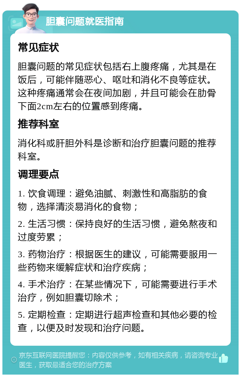 胆囊问题就医指南 常见症状 胆囊问题的常见症状包括右上腹疼痛，尤其是在饭后，可能伴随恶心、呕吐和消化不良等症状。这种疼痛通常会在夜间加剧，并且可能会在肋骨下面2cm左右的位置感到疼痛。 推荐科室 消化科或肝胆外科是诊断和治疗胆囊问题的推荐科室。 调理要点 1. 饮食调理：避免油腻、刺激性和高脂肪的食物，选择清淡易消化的食物； 2. 生活习惯：保持良好的生活习惯，避免熬夜和过度劳累； 3. 药物治疗：根据医生的建议，可能需要服用一些药物来缓解症状和治疗疾病； 4. 手术治疗：在某些情况下，可能需要进行手术治疗，例如胆囊切除术； 5. 定期检查：定期进行超声检查和其他必要的检查，以便及时发现和治疗问题。