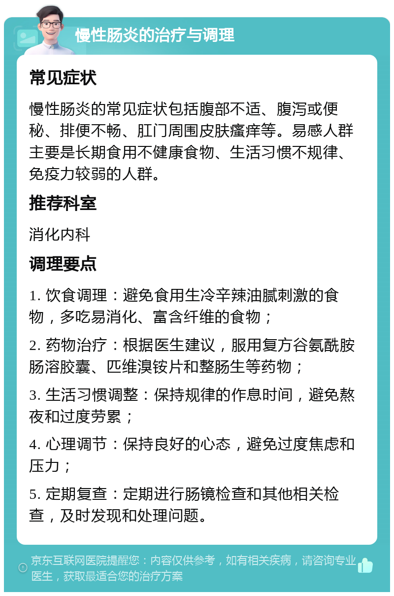 慢性肠炎的治疗与调理 常见症状 慢性肠炎的常见症状包括腹部不适、腹泻或便秘、排便不畅、肛门周围皮肤瘙痒等。易感人群主要是长期食用不健康食物、生活习惯不规律、免疫力较弱的人群。 推荐科室 消化内科 调理要点 1. 饮食调理：避免食用生冷辛辣油腻刺激的食物，多吃易消化、富含纤维的食物； 2. 药物治疗：根据医生建议，服用复方谷氨酰胺肠溶胶囊、匹维溴铵片和整肠生等药物； 3. 生活习惯调整：保持规律的作息时间，避免熬夜和过度劳累； 4. 心理调节：保持良好的心态，避免过度焦虑和压力； 5. 定期复查：定期进行肠镜检查和其他相关检查，及时发现和处理问题。