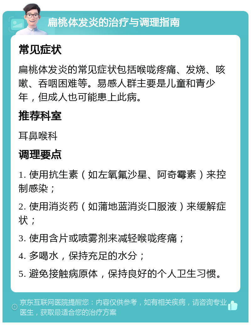 扁桃体发炎的治疗与调理指南 常见症状 扁桃体发炎的常见症状包括喉咙疼痛、发烧、咳嗽、吞咽困难等。易感人群主要是儿童和青少年，但成人也可能患上此病。 推荐科室 耳鼻喉科 调理要点 1. 使用抗生素（如左氧氟沙星、阿奇霉素）来控制感染； 2. 使用消炎药（如蒲地蓝消炎口服液）来缓解症状； 3. 使用含片或喷雾剂来减轻喉咙疼痛； 4. 多喝水，保持充足的水分； 5. 避免接触病原体，保持良好的个人卫生习惯。