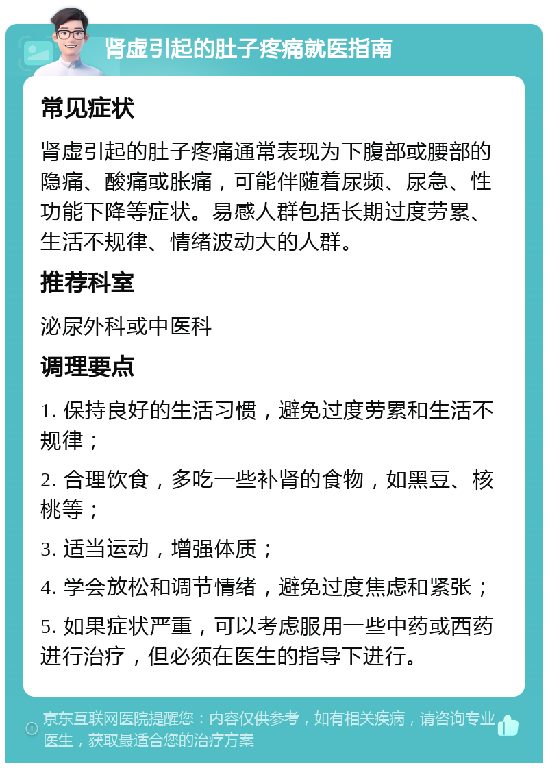 肾虚引起的肚子疼痛就医指南 常见症状 肾虚引起的肚子疼痛通常表现为下腹部或腰部的隐痛、酸痛或胀痛，可能伴随着尿频、尿急、性功能下降等症状。易感人群包括长期过度劳累、生活不规律、情绪波动大的人群。 推荐科室 泌尿外科或中医科 调理要点 1. 保持良好的生活习惯，避免过度劳累和生活不规律； 2. 合理饮食，多吃一些补肾的食物，如黑豆、核桃等； 3. 适当运动，增强体质； 4. 学会放松和调节情绪，避免过度焦虑和紧张； 5. 如果症状严重，可以考虑服用一些中药或西药进行治疗，但必须在医生的指导下进行。