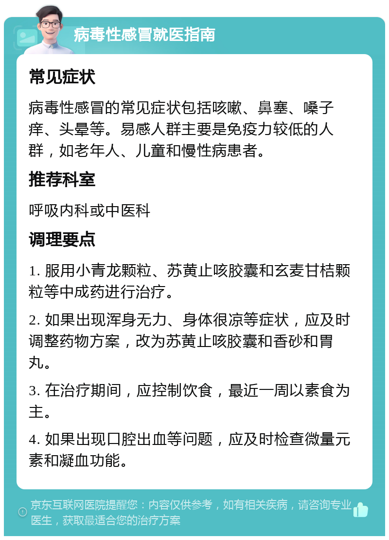 病毒性感冒就医指南 常见症状 病毒性感冒的常见症状包括咳嗽、鼻塞、嗓子痒、头晕等。易感人群主要是免疫力较低的人群，如老年人、儿童和慢性病患者。 推荐科室 呼吸内科或中医科 调理要点 1. 服用小青龙颗粒、苏黄止咳胶囊和玄麦甘桔颗粒等中成药进行治疗。 2. 如果出现浑身无力、身体很凉等症状，应及时调整药物方案，改为苏黄止咳胶囊和香砂和胃丸。 3. 在治疗期间，应控制饮食，最近一周以素食为主。 4. 如果出现口腔出血等问题，应及时检查微量元素和凝血功能。