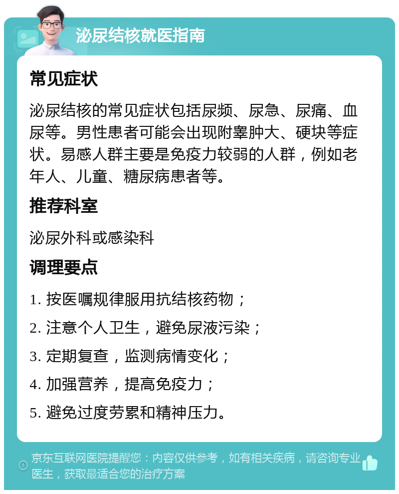 泌尿结核就医指南 常见症状 泌尿结核的常见症状包括尿频、尿急、尿痛、血尿等。男性患者可能会出现附睾肿大、硬块等症状。易感人群主要是免疫力较弱的人群，例如老年人、儿童、糖尿病患者等。 推荐科室 泌尿外科或感染科 调理要点 1. 按医嘱规律服用抗结核药物； 2. 注意个人卫生，避免尿液污染； 3. 定期复查，监测病情变化； 4. 加强营养，提高免疫力； 5. 避免过度劳累和精神压力。