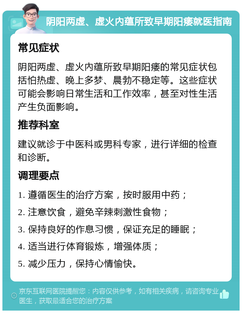 阴阳两虚、虚火內蕴所致早期阳痿就医指南 常见症状 阴阳两虚、虚火內蕴所致早期阳痿的常见症状包括怕热虚、晚上多梦、晨勃不稳定等。这些症状可能会影响日常生活和工作效率，甚至对性生活产生负面影响。 推荐科室 建议就诊于中医科或男科专家，进行详细的检查和诊断。 调理要点 1. 遵循医生的治疗方案，按时服用中药； 2. 注意饮食，避免辛辣刺激性食物； 3. 保持良好的作息习惯，保证充足的睡眠； 4. 适当进行体育锻炼，增强体质； 5. 减少压力，保持心情愉快。