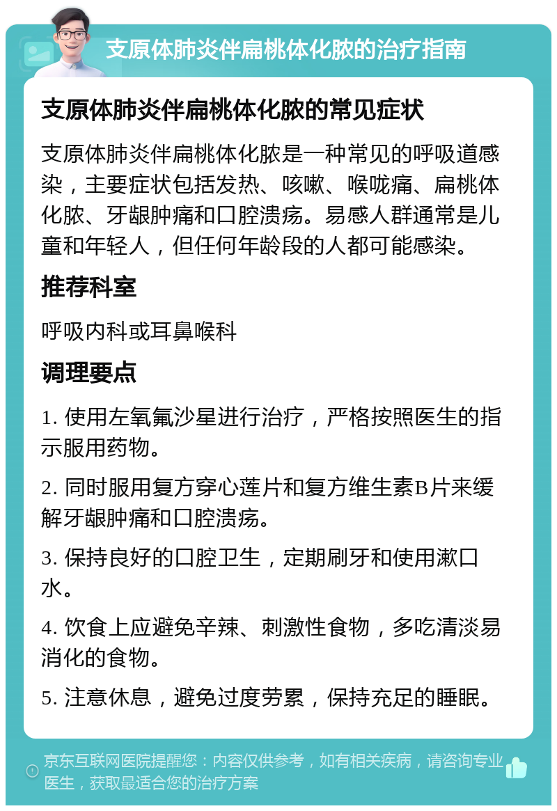 支原体肺炎伴扁桃体化脓的治疗指南 支原体肺炎伴扁桃体化脓的常见症状 支原体肺炎伴扁桃体化脓是一种常见的呼吸道感染，主要症状包括发热、咳嗽、喉咙痛、扁桃体化脓、牙龈肿痛和口腔溃疡。易感人群通常是儿童和年轻人，但任何年龄段的人都可能感染。 推荐科室 呼吸内科或耳鼻喉科 调理要点 1. 使用左氧氟沙星进行治疗，严格按照医生的指示服用药物。 2. 同时服用复方穿心莲片和复方维生素B片来缓解牙龈肿痛和口腔溃疡。 3. 保持良好的口腔卫生，定期刷牙和使用漱口水。 4. 饮食上应避免辛辣、刺激性食物，多吃清淡易消化的食物。 5. 注意休息，避免过度劳累，保持充足的睡眠。