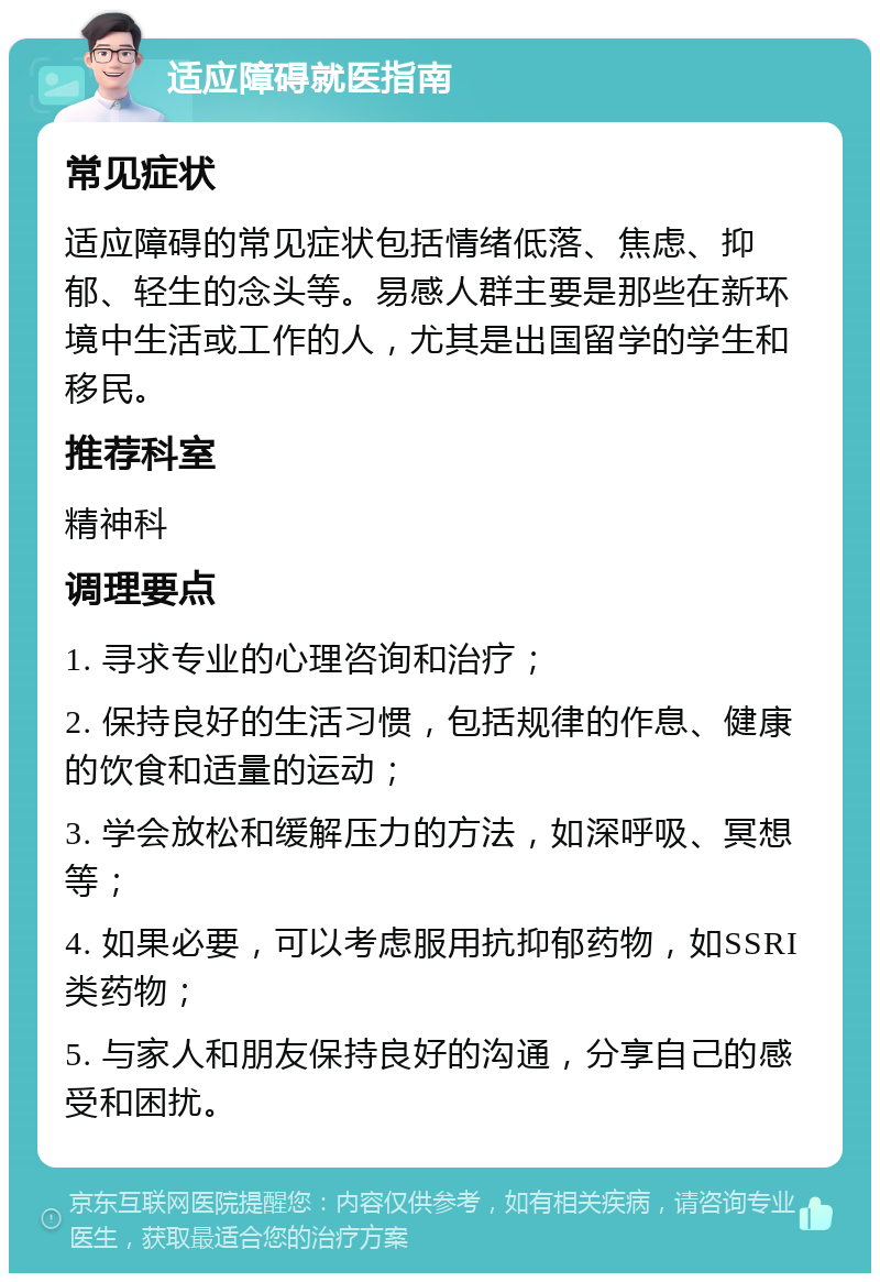 适应障碍就医指南 常见症状 适应障碍的常见症状包括情绪低落、焦虑、抑郁、轻生的念头等。易感人群主要是那些在新环境中生活或工作的人，尤其是出国留学的学生和移民。 推荐科室 精神科 调理要点 1. 寻求专业的心理咨询和治疗； 2. 保持良好的生活习惯，包括规律的作息、健康的饮食和适量的运动； 3. 学会放松和缓解压力的方法，如深呼吸、冥想等； 4. 如果必要，可以考虑服用抗抑郁药物，如SSRI类药物； 5. 与家人和朋友保持良好的沟通，分享自己的感受和困扰。