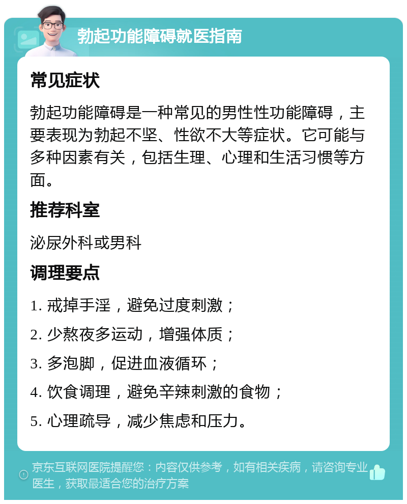 勃起功能障碍就医指南 常见症状 勃起功能障碍是一种常见的男性性功能障碍，主要表现为勃起不坚、性欲不大等症状。它可能与多种因素有关，包括生理、心理和生活习惯等方面。 推荐科室 泌尿外科或男科 调理要点 1. 戒掉手淫，避免过度刺激； 2. 少熬夜多运动，增强体质； 3. 多泡脚，促进血液循环； 4. 饮食调理，避免辛辣刺激的食物； 5. 心理疏导，减少焦虑和压力。