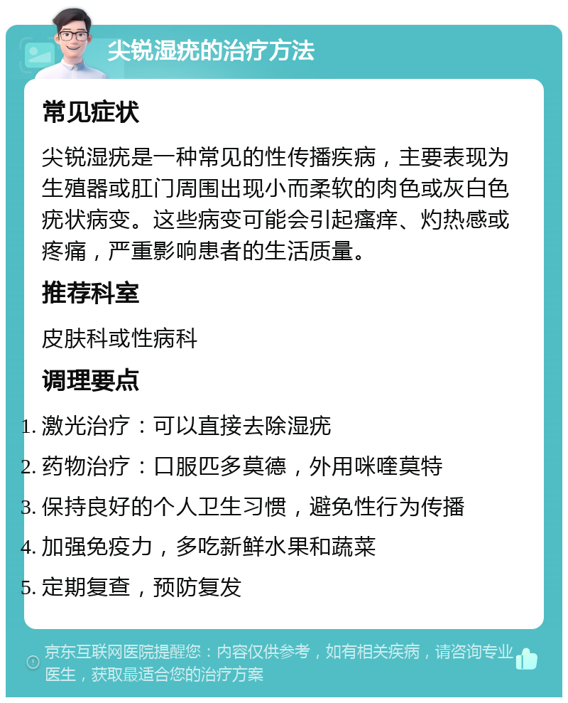 尖锐湿疣的治疗方法 常见症状 尖锐湿疣是一种常见的性传播疾病，主要表现为生殖器或肛门周围出现小而柔软的肉色或灰白色疣状病变。这些病变可能会引起瘙痒、灼热感或疼痛，严重影响患者的生活质量。 推荐科室 皮肤科或性病科 调理要点 激光治疗：可以直接去除湿疣 药物治疗：口服匹多莫德，外用咪喹莫特 保持良好的个人卫生习惯，避免性行为传播 加强免疫力，多吃新鲜水果和蔬菜 定期复查，预防复发