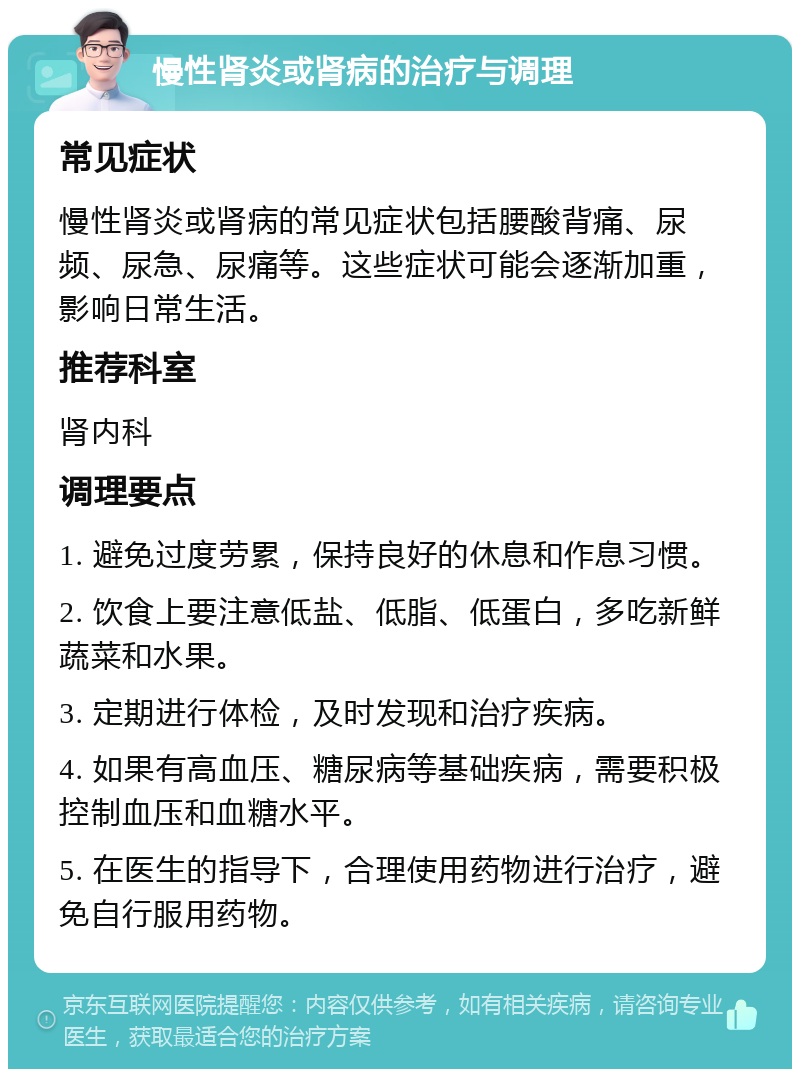 慢性肾炎或肾病的治疗与调理 常见症状 慢性肾炎或肾病的常见症状包括腰酸背痛、尿频、尿急、尿痛等。这些症状可能会逐渐加重，影响日常生活。 推荐科室 肾内科 调理要点 1. 避免过度劳累，保持良好的休息和作息习惯。 2. 饮食上要注意低盐、低脂、低蛋白，多吃新鲜蔬菜和水果。 3. 定期进行体检，及时发现和治疗疾病。 4. 如果有高血压、糖尿病等基础疾病，需要积极控制血压和血糖水平。 5. 在医生的指导下，合理使用药物进行治疗，避免自行服用药物。