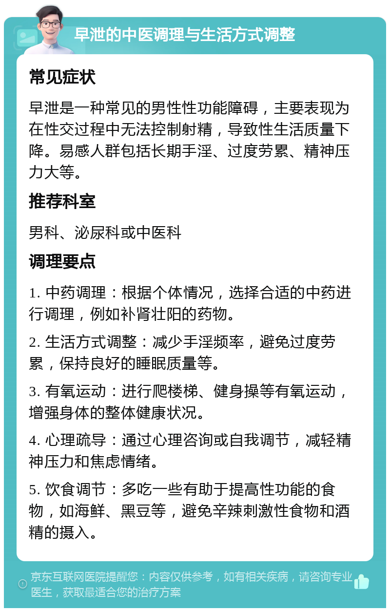 早泄的中医调理与生活方式调整 常见症状 早泄是一种常见的男性性功能障碍，主要表现为在性交过程中无法控制射精，导致性生活质量下降。易感人群包括长期手淫、过度劳累、精神压力大等。 推荐科室 男科、泌尿科或中医科 调理要点 1. 中药调理：根据个体情况，选择合适的中药进行调理，例如补肾壮阳的药物。 2. 生活方式调整：减少手淫频率，避免过度劳累，保持良好的睡眠质量等。 3. 有氧运动：进行爬楼梯、健身操等有氧运动，增强身体的整体健康状况。 4. 心理疏导：通过心理咨询或自我调节，减轻精神压力和焦虑情绪。 5. 饮食调节：多吃一些有助于提高性功能的食物，如海鲜、黑豆等，避免辛辣刺激性食物和酒精的摄入。