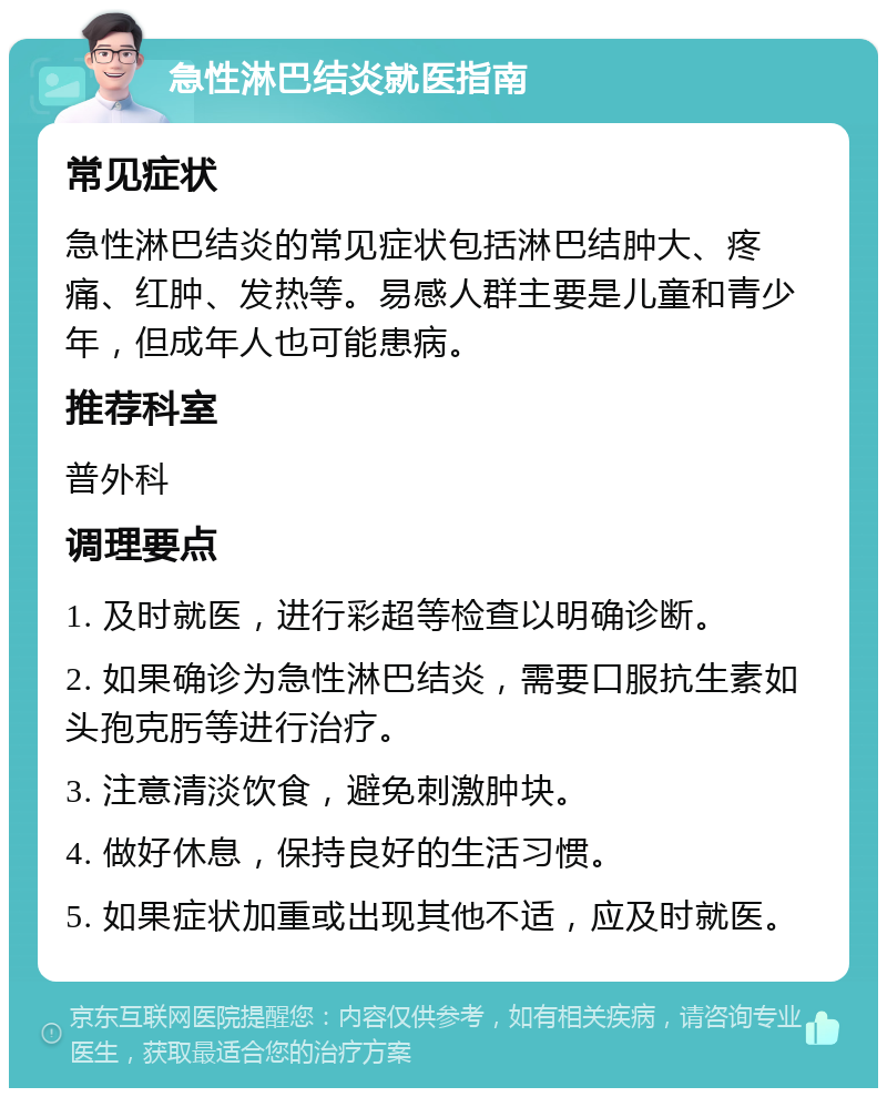 急性淋巴结炎就医指南 常见症状 急性淋巴结炎的常见症状包括淋巴结肿大、疼痛、红肿、发热等。易感人群主要是儿童和青少年，但成年人也可能患病。 推荐科室 普外科 调理要点 1. 及时就医，进行彩超等检查以明确诊断。 2. 如果确诊为急性淋巴结炎，需要口服抗生素如头孢克肟等进行治疗。 3. 注意清淡饮食，避免刺激肿块。 4. 做好休息，保持良好的生活习惯。 5. 如果症状加重或出现其他不适，应及时就医。