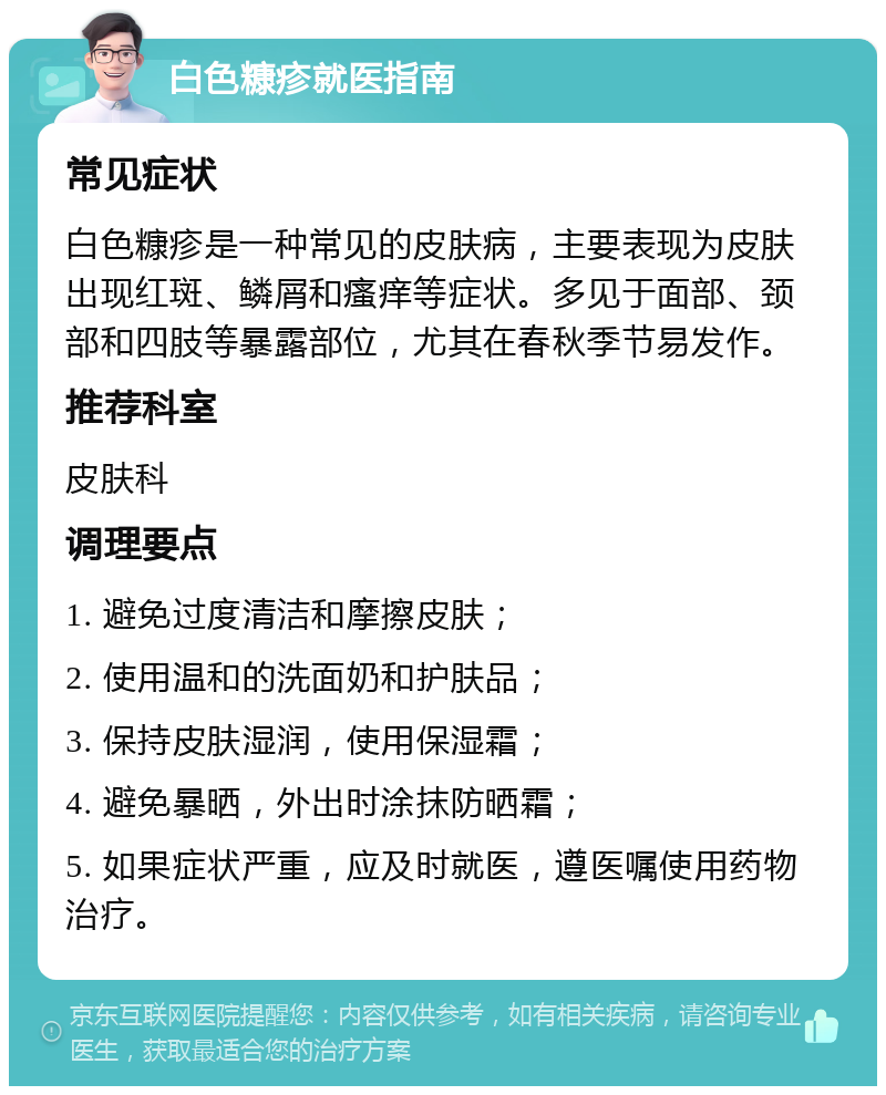 白色糠疹就医指南 常见症状 白色糠疹是一种常见的皮肤病，主要表现为皮肤出现红斑、鳞屑和瘙痒等症状。多见于面部、颈部和四肢等暴露部位，尤其在春秋季节易发作。 推荐科室 皮肤科 调理要点 1. 避免过度清洁和摩擦皮肤； 2. 使用温和的洗面奶和护肤品； 3. 保持皮肤湿润，使用保湿霜； 4. 避免暴晒，外出时涂抹防晒霜； 5. 如果症状严重，应及时就医，遵医嘱使用药物治疗。