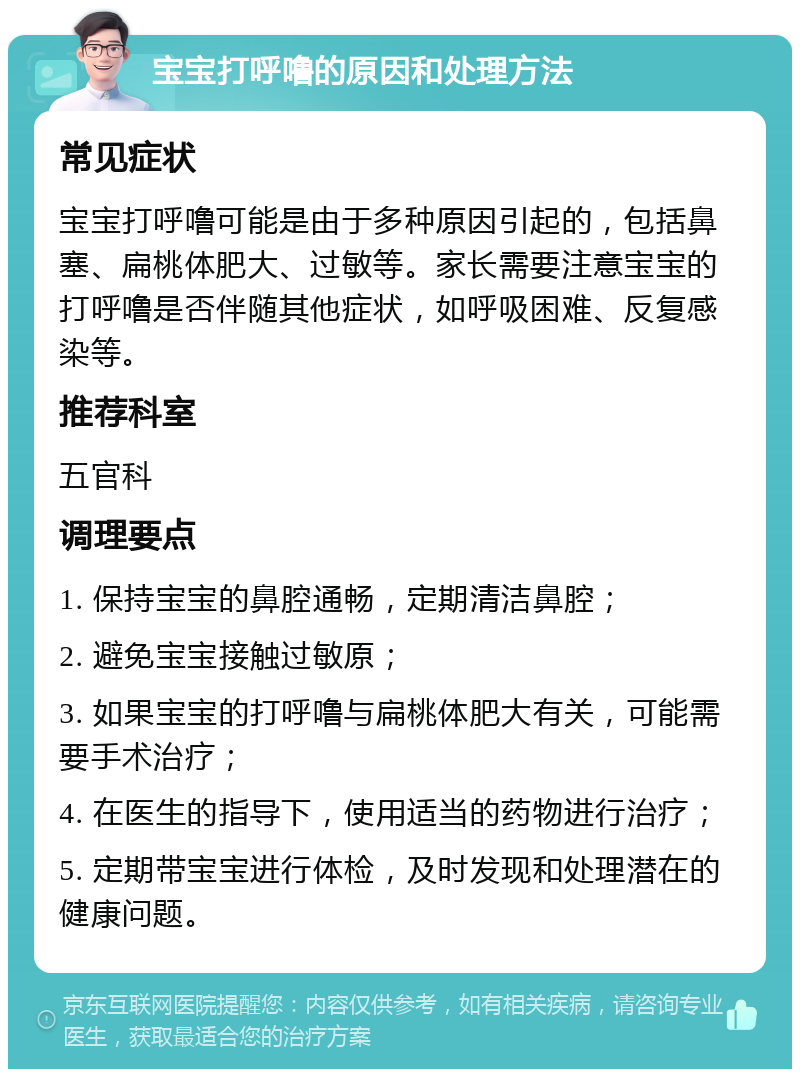 宝宝打呼噜的原因和处理方法 常见症状 宝宝打呼噜可能是由于多种原因引起的，包括鼻塞、扁桃体肥大、过敏等。家长需要注意宝宝的打呼噜是否伴随其他症状，如呼吸困难、反复感染等。 推荐科室 五官科 调理要点 1. 保持宝宝的鼻腔通畅，定期清洁鼻腔； 2. 避免宝宝接触过敏原； 3. 如果宝宝的打呼噜与扁桃体肥大有关，可能需要手术治疗； 4. 在医生的指导下，使用适当的药物进行治疗； 5. 定期带宝宝进行体检，及时发现和处理潜在的健康问题。