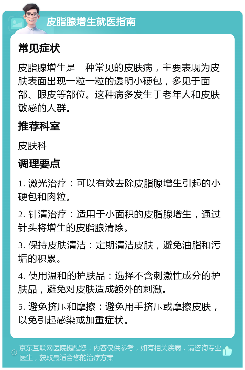 皮脂腺增生就医指南 常见症状 皮脂腺增生是一种常见的皮肤病，主要表现为皮肤表面出现一粒一粒的透明小硬包，多见于面部、眼皮等部位。这种病多发生于老年人和皮肤敏感的人群。 推荐科室 皮肤科 调理要点 1. 激光治疗：可以有效去除皮脂腺增生引起的小硬包和肉粒。 2. 针清治疗：适用于小面积的皮脂腺增生，通过针头将增生的皮脂腺清除。 3. 保持皮肤清洁：定期清洁皮肤，避免油脂和污垢的积累。 4. 使用温和的护肤品：选择不含刺激性成分的护肤品，避免对皮肤造成额外的刺激。 5. 避免挤压和摩擦：避免用手挤压或摩擦皮肤，以免引起感染或加重症状。