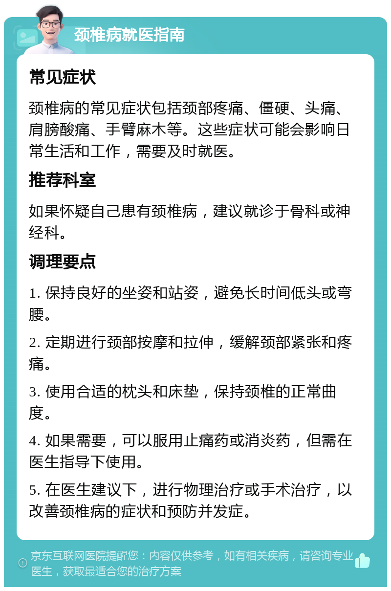 颈椎病就医指南 常见症状 颈椎病的常见症状包括颈部疼痛、僵硬、头痛、肩膀酸痛、手臂麻木等。这些症状可能会影响日常生活和工作，需要及时就医。 推荐科室 如果怀疑自己患有颈椎病，建议就诊于骨科或神经科。 调理要点 1. 保持良好的坐姿和站姿，避免长时间低头或弯腰。 2. 定期进行颈部按摩和拉伸，缓解颈部紧张和疼痛。 3. 使用合适的枕头和床垫，保持颈椎的正常曲度。 4. 如果需要，可以服用止痛药或消炎药，但需在医生指导下使用。 5. 在医生建议下，进行物理治疗或手术治疗，以改善颈椎病的症状和预防并发症。