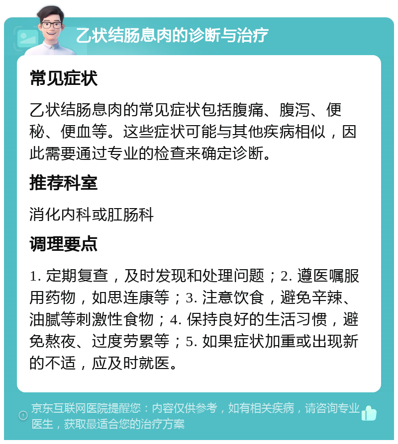 乙状结肠息肉的诊断与治疗 常见症状 乙状结肠息肉的常见症状包括腹痛、腹泻、便秘、便血等。这些症状可能与其他疾病相似，因此需要通过专业的检查来确定诊断。 推荐科室 消化内科或肛肠科 调理要点 1. 定期复查，及时发现和处理问题；2. 遵医嘱服用药物，如思连康等；3. 注意饮食，避免辛辣、油腻等刺激性食物；4. 保持良好的生活习惯，避免熬夜、过度劳累等；5. 如果症状加重或出现新的不适，应及时就医。