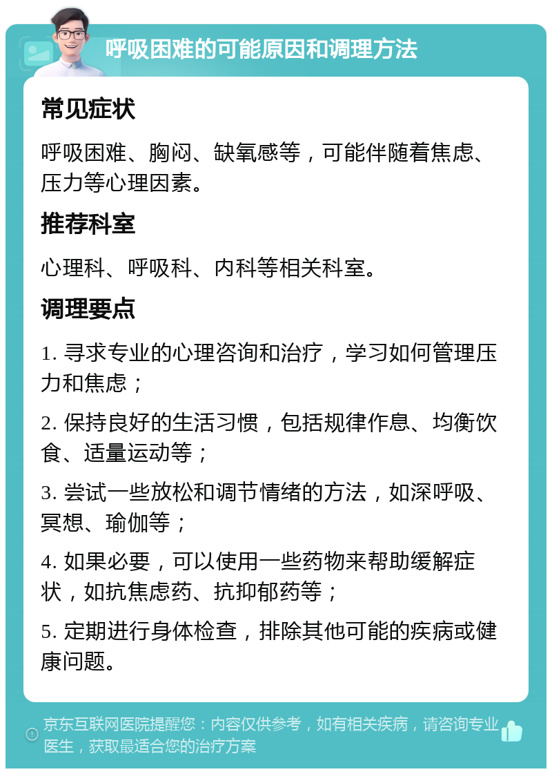 呼吸困难的可能原因和调理方法 常见症状 呼吸困难、胸闷、缺氧感等，可能伴随着焦虑、压力等心理因素。 推荐科室 心理科、呼吸科、内科等相关科室。 调理要点 1. 寻求专业的心理咨询和治疗，学习如何管理压力和焦虑； 2. 保持良好的生活习惯，包括规律作息、均衡饮食、适量运动等； 3. 尝试一些放松和调节情绪的方法，如深呼吸、冥想、瑜伽等； 4. 如果必要，可以使用一些药物来帮助缓解症状，如抗焦虑药、抗抑郁药等； 5. 定期进行身体检查，排除其他可能的疾病或健康问题。