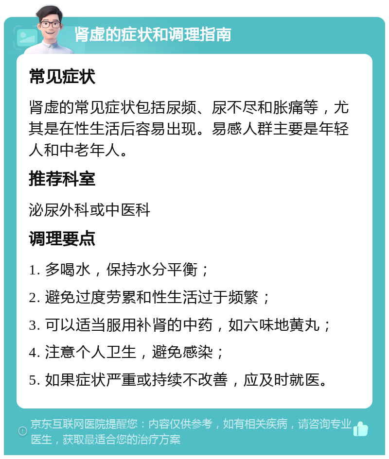 肾虚的症状和调理指南 常见症状 肾虚的常见症状包括尿频、尿不尽和胀痛等，尤其是在性生活后容易出现。易感人群主要是年轻人和中老年人。 推荐科室 泌尿外科或中医科 调理要点 1. 多喝水，保持水分平衡； 2. 避免过度劳累和性生活过于频繁； 3. 可以适当服用补肾的中药，如六味地黄丸； 4. 注意个人卫生，避免感染； 5. 如果症状严重或持续不改善，应及时就医。