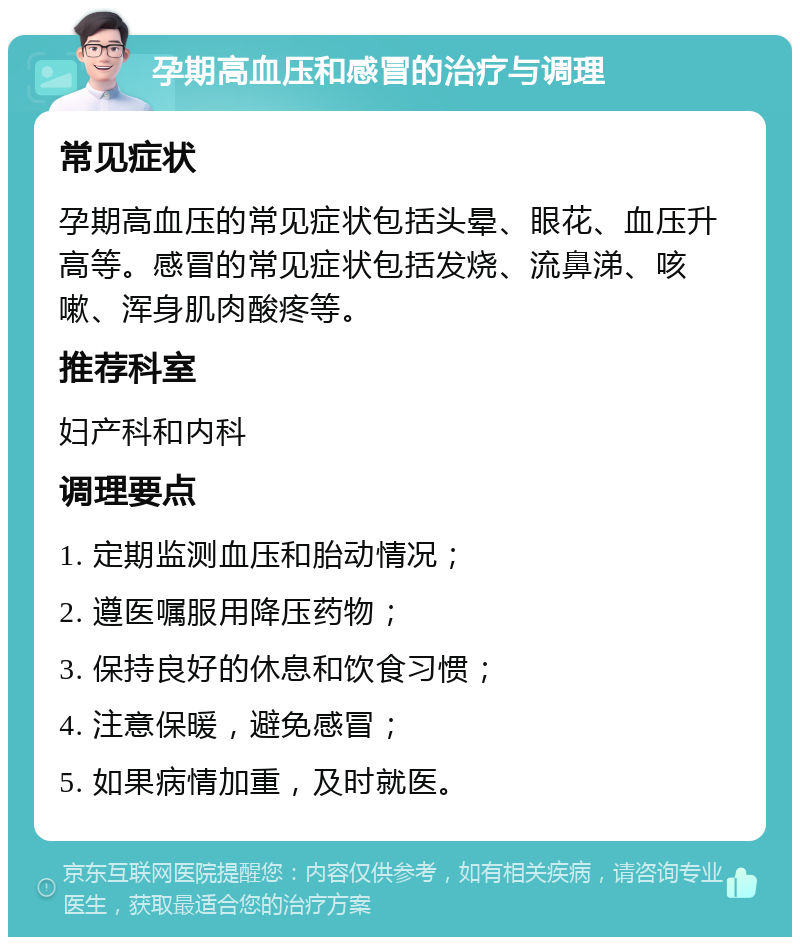 孕期高血压和感冒的治疗与调理 常见症状 孕期高血压的常见症状包括头晕、眼花、血压升高等。感冒的常见症状包括发烧、流鼻涕、咳嗽、浑身肌肉酸疼等。 推荐科室 妇产科和内科 调理要点 1. 定期监测血压和胎动情况； 2. 遵医嘱服用降压药物； 3. 保持良好的休息和饮食习惯； 4. 注意保暖，避免感冒； 5. 如果病情加重，及时就医。